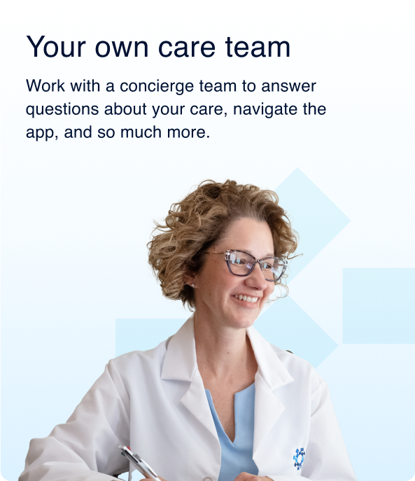 Your own care team; Work with a concierge team to answer questions about your care, navigate the  app, and so much more.